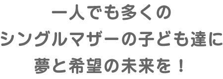 一人でも多くのシングルマザーの子ども達に夢と希望の未来を！