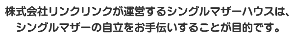 株式会社リンクリンクが運営するシングルマザーハウスは、シングルマザーの自立をお手伝いすることが目的です。
